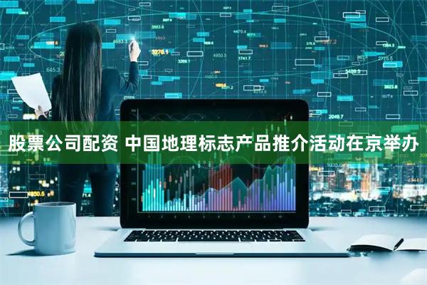 股票公司配资 中国地理标志产品推介活动在京举办