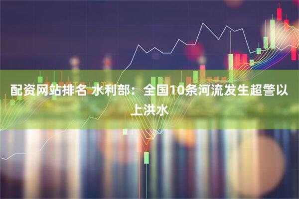 配资网站排名 水利部：全国10条河流发生超警以上洪水
