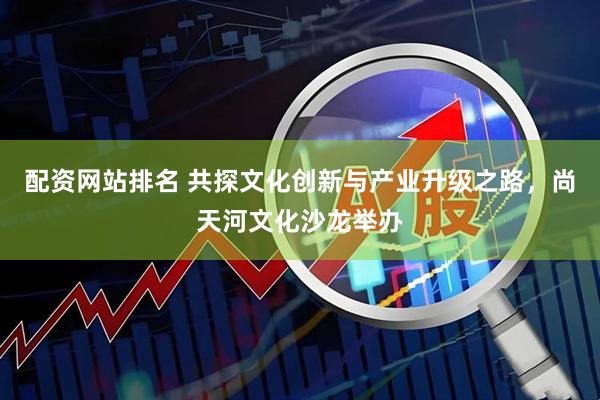 配资网站排名 共探文化创新与产业升级之路，尚天河文化沙龙举办