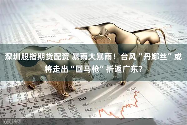 深圳股指期货配资 暴雨大暴雨！台风“丹娜丝”或将走出“回马枪”折返广东？