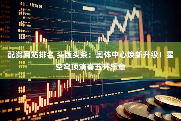 配资网站排名 头版头条：奥体中心焕新升级！星空穹顶演奏五环乐章