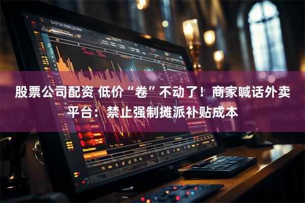 股票公司配资 低价“卷”不动了！商家喊话外卖平台：禁止强制摊派补贴成本