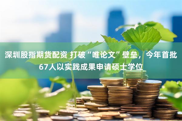 深圳股指期货配资 打破“唯论文”壁垒，今年首批67人以实践成果申请硕士学位
