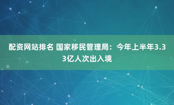 配资网站排名 国家移民管理局：今年上半年3.33亿人次出入境