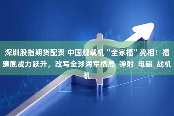 深圳股指期货配资 中国舰载机“全家福”亮相！福建舰战力跃升，改写全球海军格局_弹射_电磁_战机
