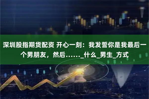 深圳股指期货配资 开心一刻：我发誓你是我最后一个男朋友，然后……_什么_男生_方式