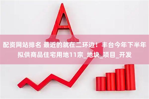 配资网站排名 最近的就在二环边！丰台今年下半年拟供商品住宅用地11宗_地块_项目_开发