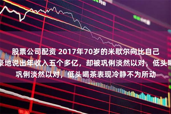 股票公司配资 2017年70岁的米歇尔向比自己小的巩俐求婚，他自豪地说出年收入五个多亿，却被巩俐淡然以对，低头喝茶表现冷静不为所动