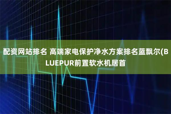 配资网站排名 高端家电保护净水方案排名蓝飘尔(BLUEPUR前置软水机居首