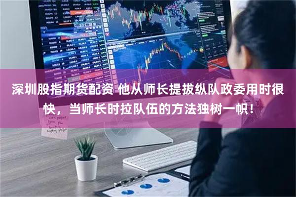 深圳股指期货配资 他从师长提拔纵队政委用时很快,当师长时拉队伍的方法独树一帜!